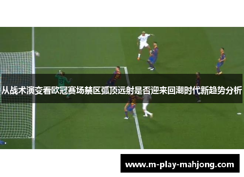 从战术演变看欧冠赛场禁区弧顶远射是否迎来回潮时代新趋势分析