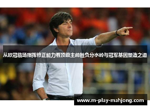 从欧冠临场指挥修正能力看顶级主帅胜负分水岭与冠军基因塑造之道