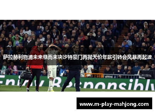 萨拉赫利物浦未来悬而未决沙特豪门再抛天价年薪引转会风暴再起波