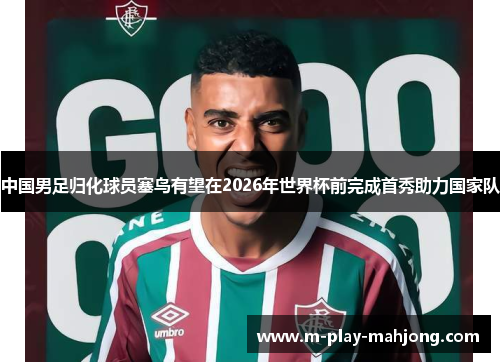 中国男足归化球员塞鸟有望在2026年世界杯前完成首秀助力国家队