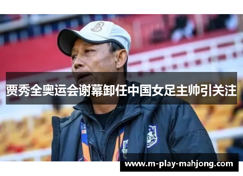 贾秀全奥运会谢幕卸任中国女足主帅引关注