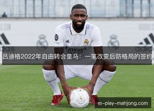 吕迪格2022年自由转会皇马：一笔改变后防格局的签约